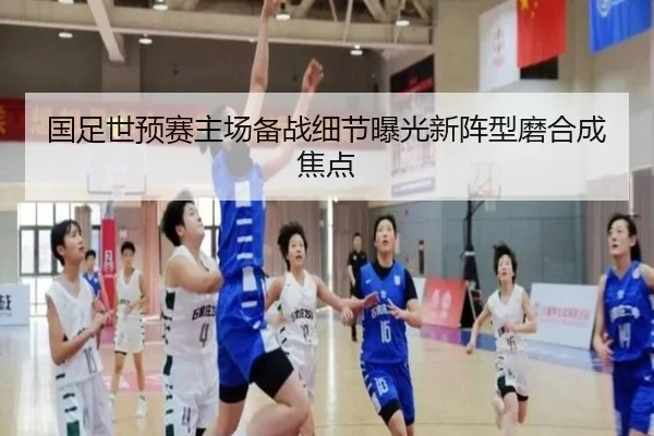 国足世预赛主场备战细节曝光新阵型磨合成焦点